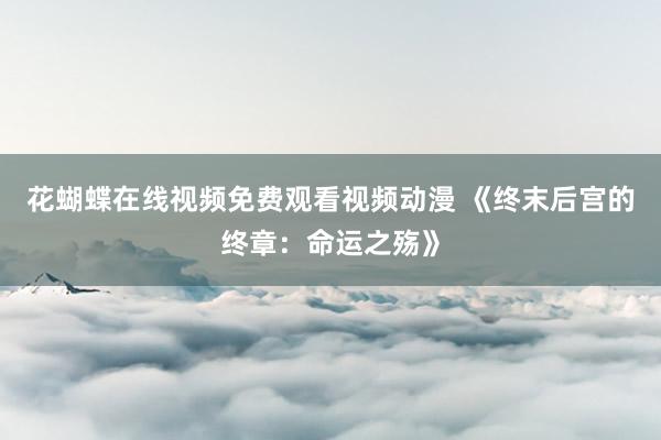 花蝴蝶在线视频免费观看视频动漫 《终末后宫的终章：命运之殇》