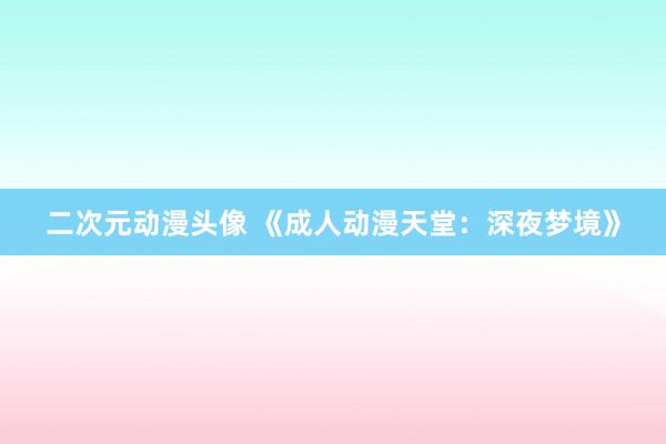 二次元动漫头像 《成人动漫天堂：深夜梦境》