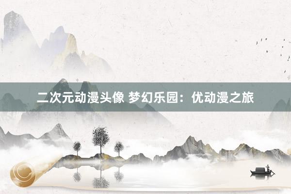 二次元动漫头像 梦幻乐园：优动漫之旅