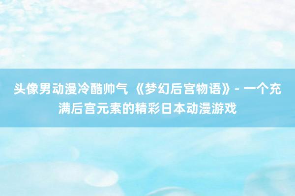 头像男动漫冷酷帅气 《梦幻后宫物语》- 一个充满后宫元素的精彩日本动漫游戏