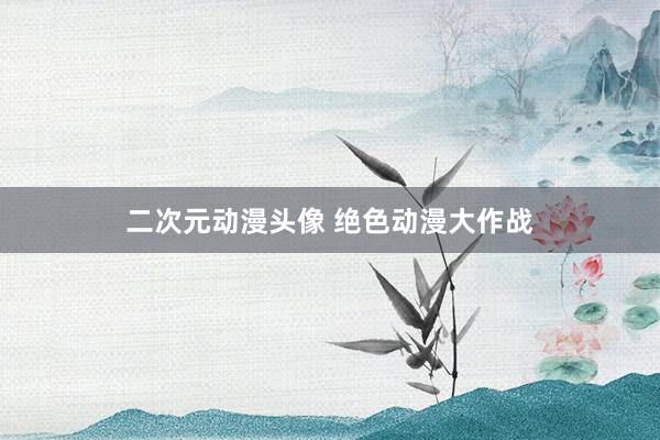 二次元动漫头像 绝色动漫大作战