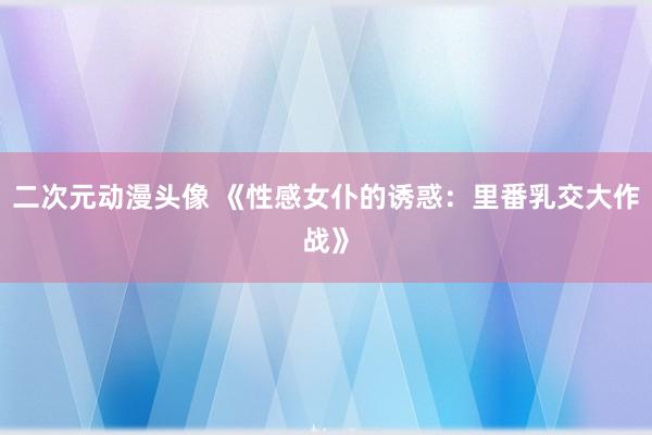 二次元动漫头像 《性感女仆的诱惑：里番乳交大作战》