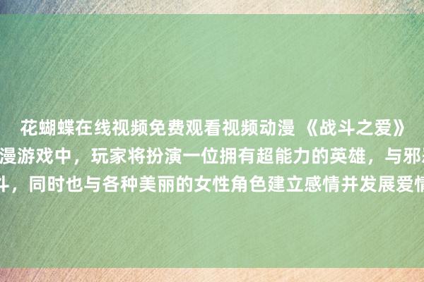 花蝴蝶在线视频免费观看视频动漫 《战斗之爱》- 在这款刺激的日本动漫游戏中，玩家将扮演一位拥有超能力的英雄，与邪恶势力展开激烈的战斗，同时也与各种美丽的女性角色建立感情并发展爱情关系。游戏中充满了激烈的战斗、浪漫的爱情故事和惊险的情节发展，让玩家体验到不同于传统动漫游戏的新鲜感受。