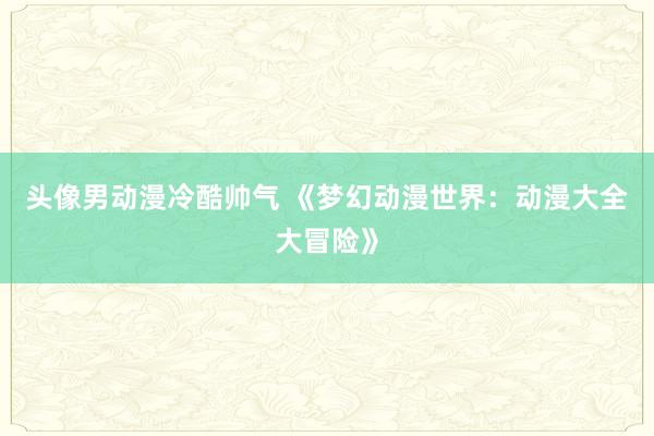 头像男动漫冷酷帅气 《梦幻动漫世界：动漫大全大冒险》