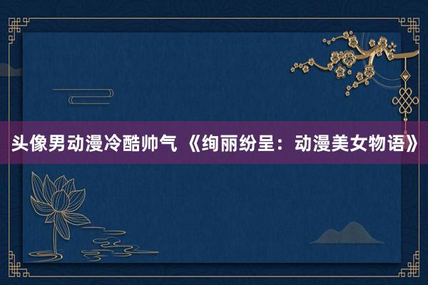头像男动漫冷酷帅气 《绚丽纷呈：动漫美女物语》