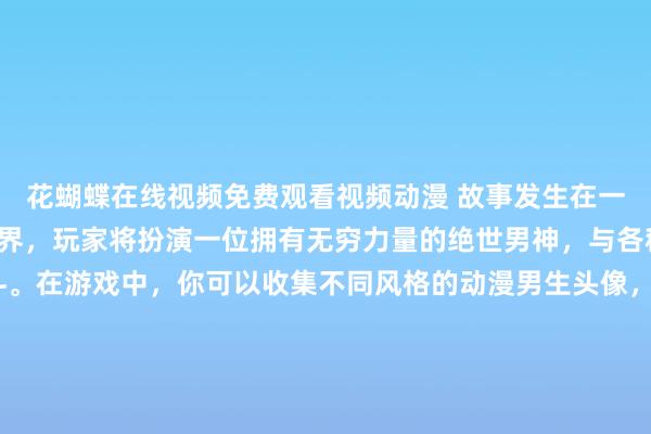 花蝴蝶在线视频免费观看视频动漫 故事发生在一个充满魔法和战斗的世界，玩家将扮演一位拥有无穷力量的绝世男神，与各种敌人展开激烈的战斗。在游戏中，你可以收集不同风格的动漫男生头像，提升男神的力量和技能，挑战各种强大的BOSS，并解开一个个神秘的谜团。快来体验这个充满惊喜和刺激的冒险之旅吧！