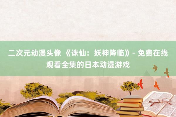 二次元动漫头像 《诛仙：妖神降临》- 免费在线观看全集的日本动漫游戏