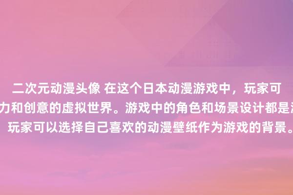 二次元动漫头像 在这个日本动漫游戏中，玩家可以体验到一个充满想象力和创意的虚拟世界。游戏中的角色和场景设计都是源自各种热门动漫作品，玩家可以选择自己喜欢的动漫壁纸作为游戏的背景。通过完成各种任务和挑战，玩家可以解锁更多精彩的动漫壁纸，同时深入了解每个动漫作品的故事和角色。在这个游戏中，玩家将能够体验到动漫的世界，感受到其中蕴藏的无限乐趣和创造力。