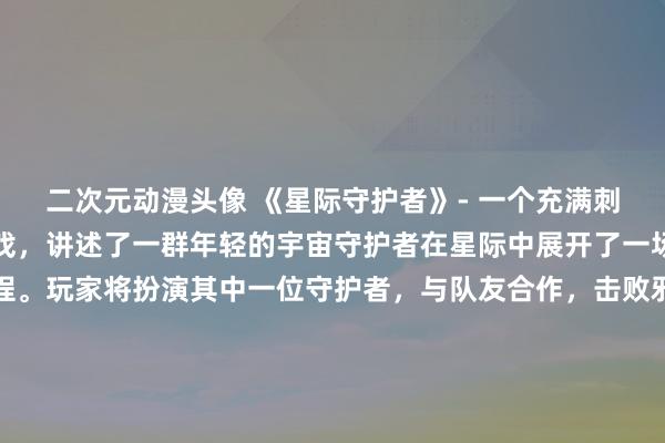 二次元动漫头像 《星际守护者》- 一个充满刺激和惊险的日本动漫游戏，讲述了一群年轻的宇宙守护者在星际中展开了一场充满挑战与冒险的旅程。玩家将扮演其中一位守护者，与队友合作，击败邪恶势力，并保护宇宙中的和平与秩序。精美的画面和激烈的战斗场面，让玩家沉浸在这个神秘的星际世界中，感受无尽的乐趣和刺激。