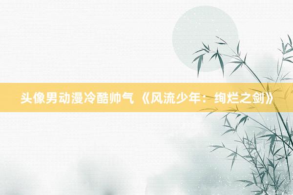 头像男动漫冷酷帅气 《风流少年：绚烂之剑》