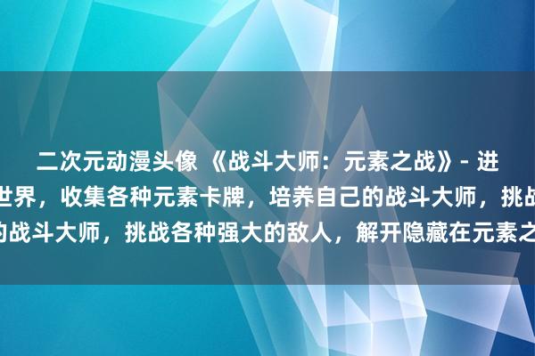 二次元动漫头像 《战斗大师：元素之战》- 进入一个充满神秘力量的世界，收集各种元素卡牌，培养自己的战斗大师，挑战各种强大的敌人，解开隐藏在元素之中的秘密！