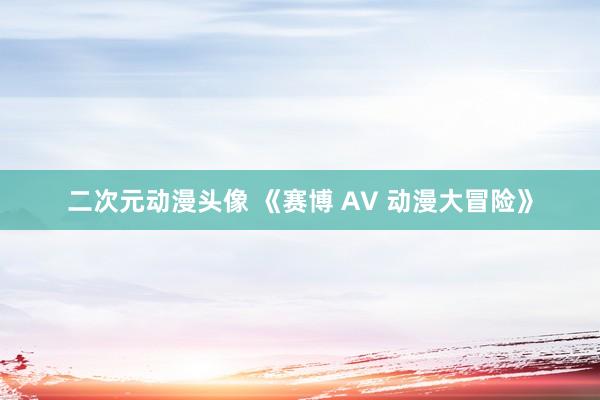 二次元动漫头像 《赛博 AV 动漫大冒险》