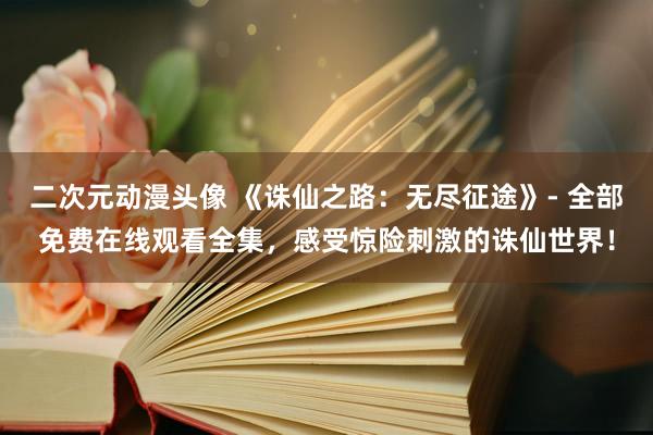 二次元动漫头像 《诛仙之路：无尽征途》- 全部免费在线观看全集，感受惊险刺激的诛仙世界！