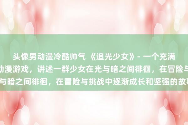 头像男动漫冷酷帅气 《追光少女》- 一个充满少女叛逆与成长的日本动漫游戏，讲述一群少女在光与暗之间徘徊，在冒险与挑战中逐渐成长和坚强的故事。