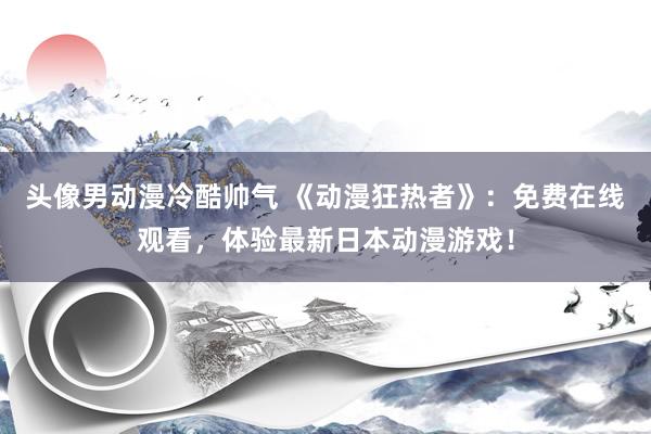 头像男动漫冷酷帅气 《动漫狂热者》：免费在线观看，体验最新日本动漫游戏！