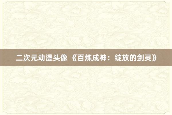 二次元动漫头像 《百炼成神：绽放的剑灵》