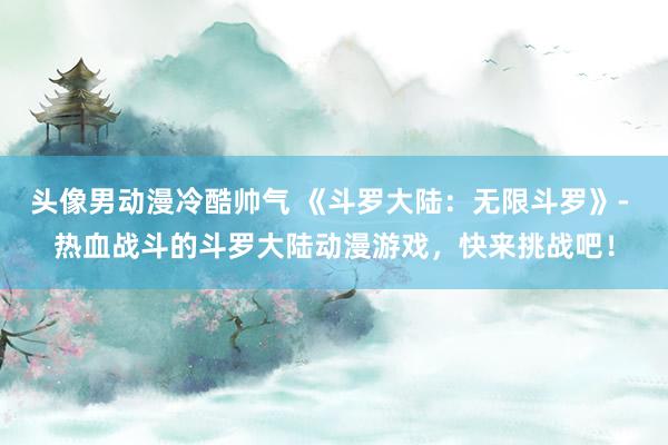 头像男动漫冷酷帅气 《斗罗大陆：无限斗罗》- 热血战斗的斗罗大陆动漫游戏，快来挑战吧！