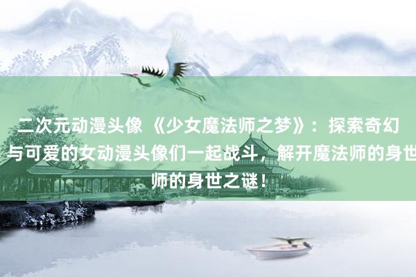 二次元动漫头像 《少女魔法师之梦》：探索奇幻世界，与可爱的女动漫头像们一起战斗，解开魔法师的身世之谜！