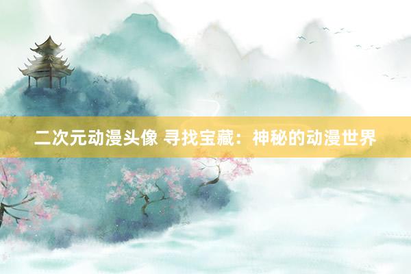 二次元动漫头像 寻找宝藏：神秘的动漫世界