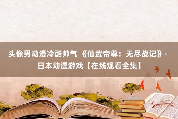 头像男动漫冷酷帅气 《仙武帝尊：无尽战记》- 日本动漫游戏【在线观看全集】