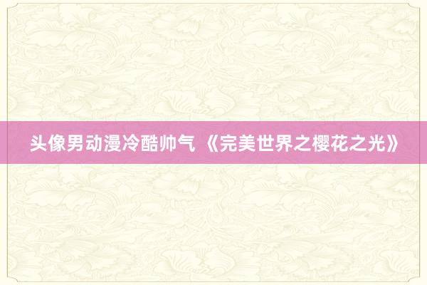 头像男动漫冷酷帅气 《完美世界之樱花之光》