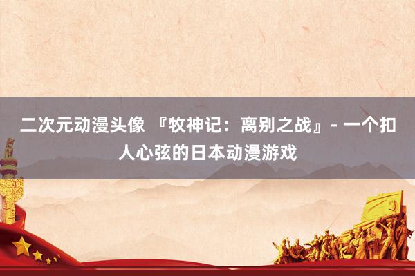 二次元动漫头像 『牧神记：离别之战』- 一个扣人心弦的日本动漫游戏