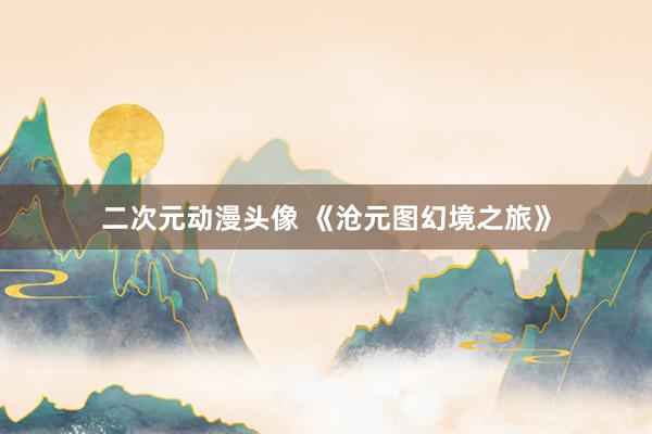 二次元动漫头像 《沧元图幻境之旅》