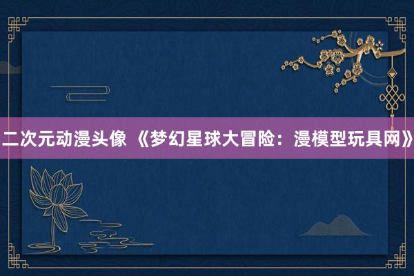 二次元动漫头像 《梦幻星球大冒险：漫模型玩具网》