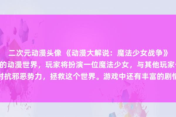 二次元动漫头像 《动漫大解说：魔法少女战争》- 一个充满魔法与冒险的动漫世界，玩家将扮演一位魔法少女，与其他玩家一起组成团队，共同对抗邪恶势力，拯救这个世界。游戏中还有丰富的剧情和角色发展，让玩家沉浸在一个奇幻的动漫世界中。