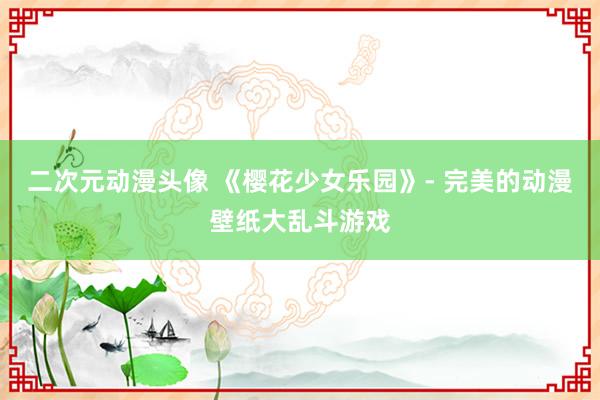 二次元动漫头像 《樱花少女乐园》- 完美的动漫壁纸大乱斗游戏