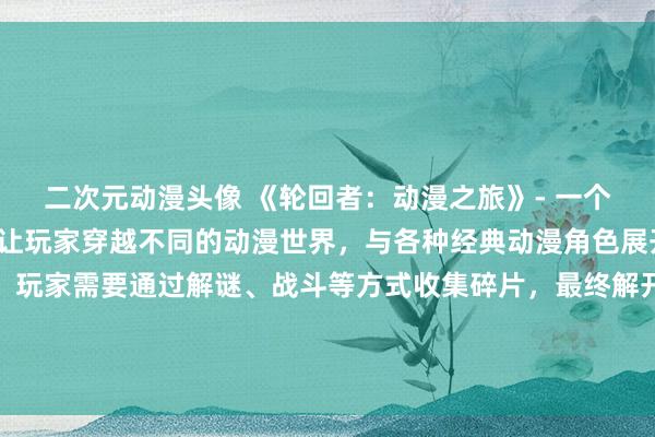 二次元动漫头像 《轮回者：动漫之旅》- 一个精彩的日本动漫游戏，让玩家穿越不同的动漫世界，与各种经典动漫角色展开冒险与战斗。游戏中，玩家需要通过解谜、战斗等方式收集碎片，最终解开一个神秘的力量，拯救所有动漫世界。赶快来体验这个充满惊喜和挑战的动漫之旅吧！