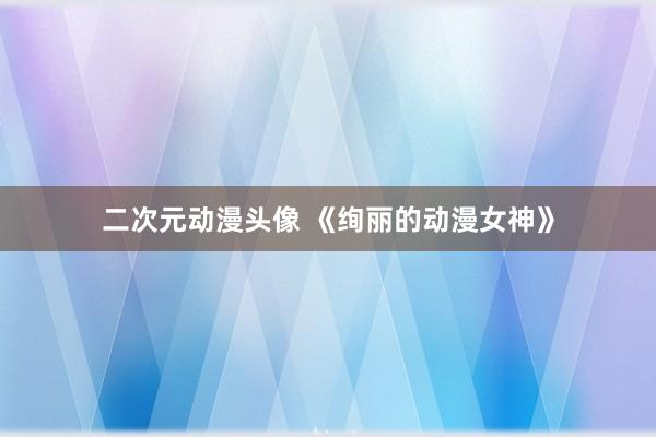 二次元动漫头像 《绚丽的动漫女神》
