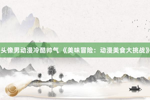 头像男动漫冷酷帅气 《美味冒险：动漫美食大挑战》