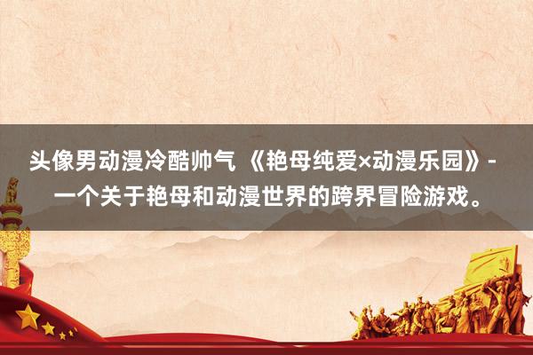 头像男动漫冷酷帅气 《艳母纯爱×动漫乐园》- 一个关于艳母和动漫世界的跨界冒险游戏。