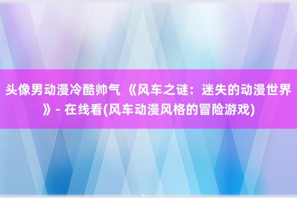 头像男动漫冷酷帅气 《风车之谜：迷失的动漫世界》- 在线看(风车动漫风格的冒险游戏)