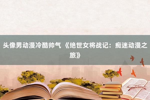 头像男动漫冷酷帅气 《绝世女将战记：痴迷动漫之旅》