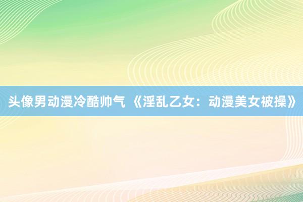 头像男动漫冷酷帅气 《淫乱乙女：动漫美女被操》