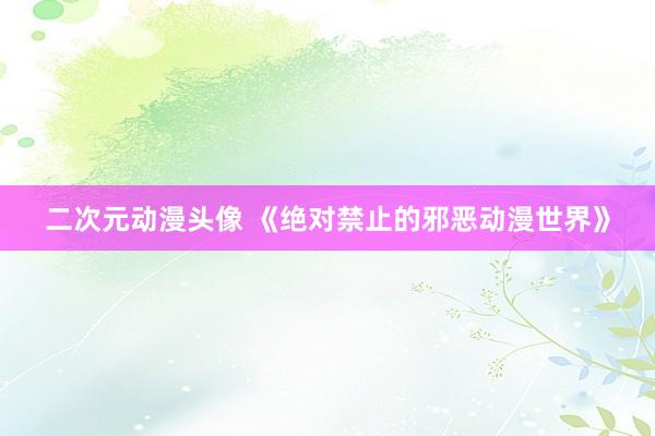 二次元动漫头像 《绝对禁止的邪恶动漫世界》