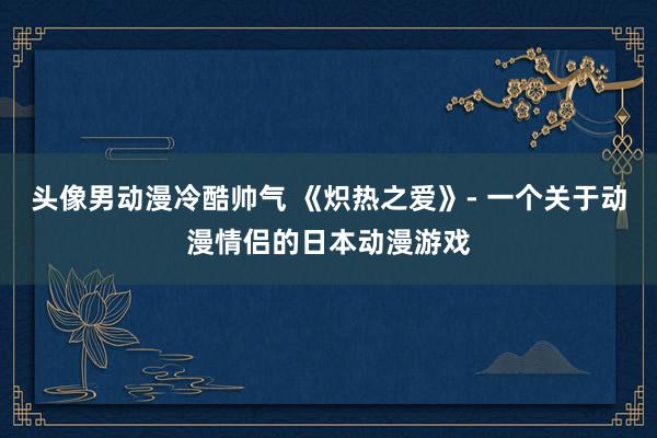 头像男动漫冷酷帅气 《炽热之爱》- 一个关于动漫情侣的日本动漫游戏