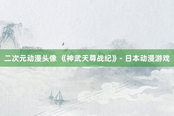二次元动漫头像 《神武天尊战纪》- 日本动漫游戏