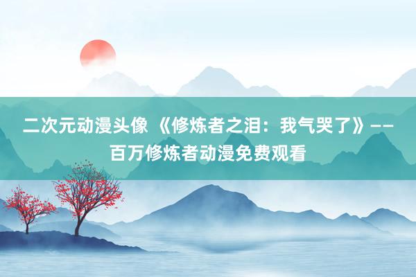 二次元动漫头像 《修炼者之泪：我气哭了》——百万修炼者动漫免费观看