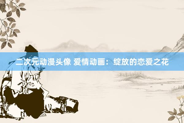 二次元动漫头像 爱情动画：绽放的恋爱之花