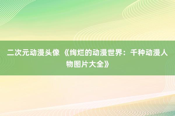 二次元动漫头像 《绚烂的动漫世界：千种动漫人物图片大全》