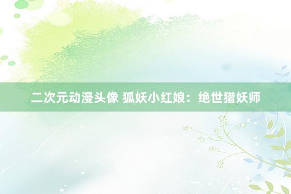 二次元动漫头像 狐妖小红娘：绝世猎妖师