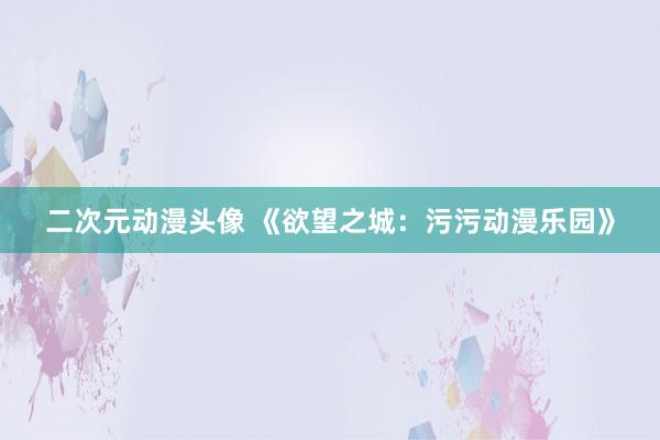 二次元动漫头像 《欲望之城：污污动漫乐园》