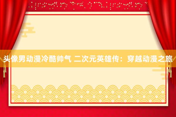 头像男动漫冷酷帅气 二次元英雄传：穿越动漫之旅