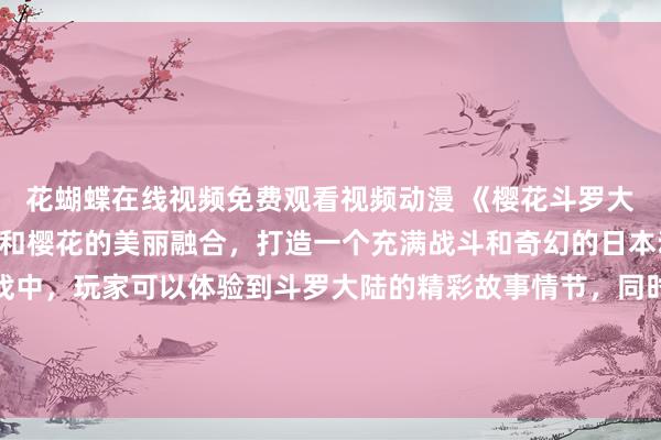 花蝴蝶在线视频免费观看视频动漫 《樱花斗罗大陆》- 斗罗大陆的风格和樱花的美丽融合，打造一个充满战斗和奇幻的日本动漫游戏。在这个游戏中，玩家可以体验到斗罗大陆的精彩故事情节，同时也可以欣赏樱花盛开的美景。快来免费观看并参与这场梦幻般的冒险吧！
