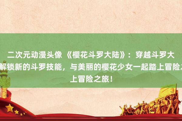 二次元动漫头像 《樱花斗罗大陆》：穿越斗罗大陆，解锁新的斗罗技能，与美丽的樱花少女一起踏上冒险之旅！